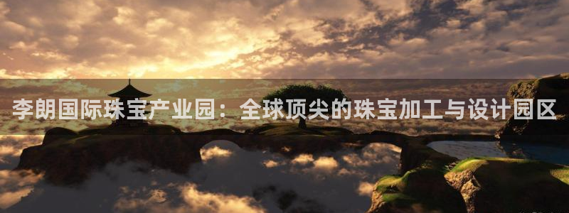 新宝股东瞧听2 5 5：李朗国际珠宝产业园：全球顶尖的珠宝加工与设计园区