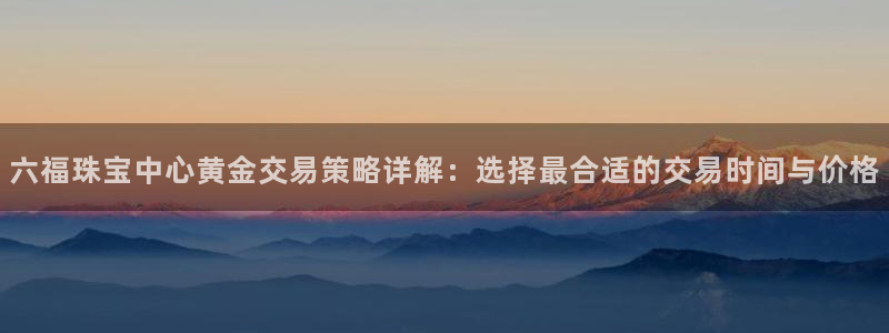 新宝5入口：六福珠宝中心黄金交易策略详解：选择最合适的交易时间与价格