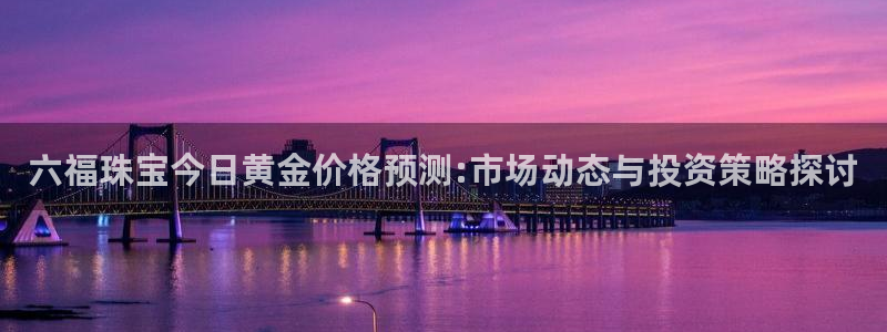 新宝5主管：六福珠宝今日黄金价格预测:市场动态与投资策略探讨
