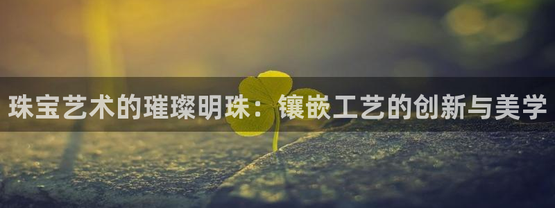 新宝5平台霸：珠宝艺术的璀璨明珠：镶嵌工艺的创新与美学