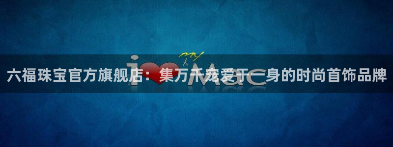 新宝5总代：六福珠宝官方旗舰店：集万千宠爱于一身的时尚首饰品牌