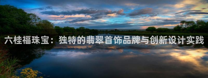 新宝注5册：六桂福珠宝：独特的翡翠首饰品牌与创新设计实践