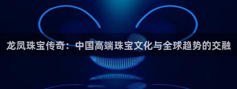新宝5娱乐家：龙凤珠宝传奇：中国高端珠宝文化与全球趋势的交融