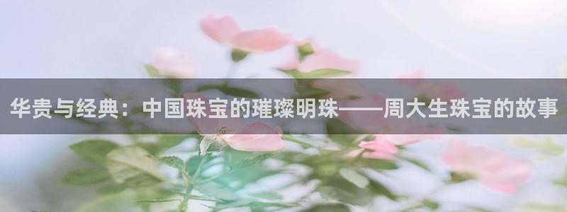 新宝5湫333 00：华贵与经典：中国珠宝的璀璨明珠——周大生珠宝的故事