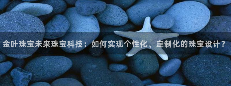 新宝5下载测试：金叶珠宝未来珠宝科技：如何实现个性化、定制化的珠宝设计？