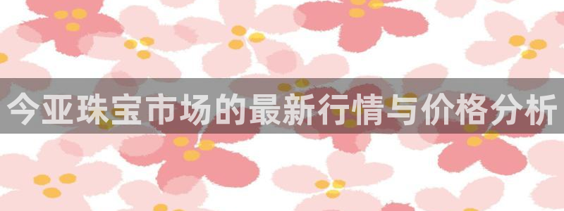 新宝新5：今亚珠宝市场的最新行情与价格分析