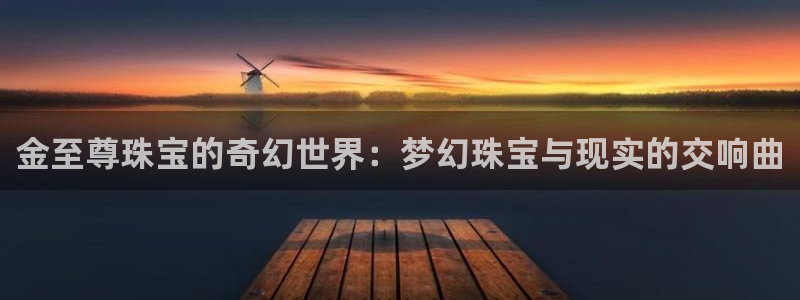 新宝5官方下载地址：金至尊珠宝的奇幻世界：梦幻珠宝与现实的交响曲