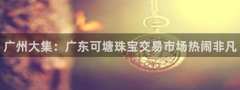 新宝5 - 测速登陆：广州大集：广东可塘珠宝交易市场热闹非凡