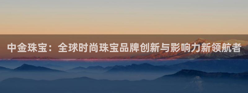 新宝h2O5O5O：中金珠宝：全球时尚珠宝品牌创新与影响力新领航者