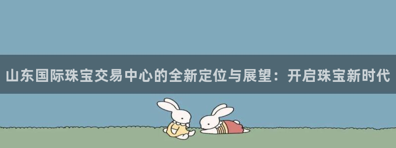 新宝5直属：山东国际珠宝交易中心的全新定位与展望：开启珠宝新时代