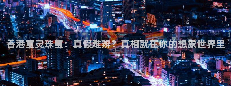 新宝5：香港宝灵珠宝：真假难辨？真相就在你的想象世界里
