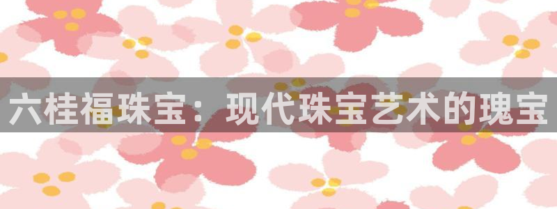 新宝5彩票娱乐平台：六桂福珠宝：现代珠宝艺术的瑰宝