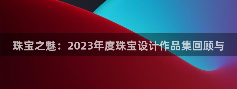 新宝5注册平台：珠宝之魅：2023年度珠宝设计作品集回顾与