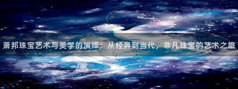 新宝5下载注册：萧邦珠宝艺术与美学的演绎：从经典到当代，非凡珠宝的艺术之旅