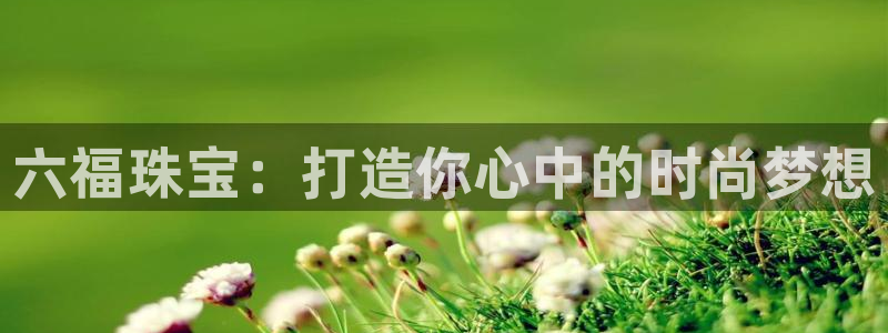新宝5黑：六福珠宝：打造你心中的时尚梦想