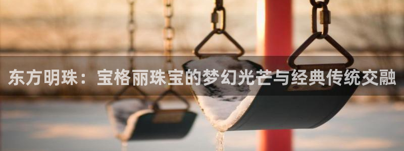 新宝股东瞧听2 5 5：东方明珠：宝格丽珠宝的梦幻光芒与经典传统交融